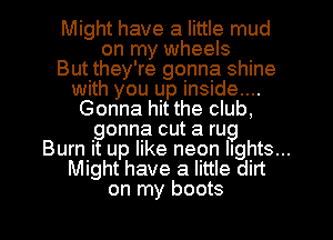 Might have a little mud
on my wheels
But they're gonna shine
with you up inside....
Gonna hit the club,
gonna cut a rug
Burn it up like neon lights...
Might have a little dirt
on my boots