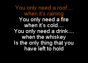 You only need a roof....
when its raining
You only need a fire
when its cold....
You only need a drink....
when the whiskey
Is the only thing that you
have left to hold

g
