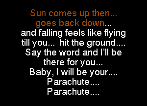 Sun comes up then...
goes back down...
and falling feels like flying
till you... hit the ground...
Say the word and VII be
there for you...
Baby, I will be your....
Parachute...
Parachute...