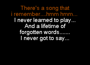 There's a song that

i remember....hmm hmm...
I never learned to play...
And a lifetime of

forgotten words .......
I never got to say...