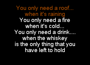 You only need a roof...
when it's raining
You only need a fire
when it's cold...
You only need a drink....
when the whiskey
is the only thing that you
have left to hold

g