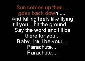 Sun comes up then....
goes back down ......
And falling feels like flying
till you... hit the ground....
Say the word and VII be
there for you...
Baby, I will be your....
Parachute...
Parachute...