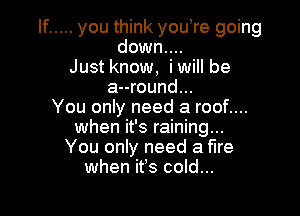 If ..... you think youore going
down....
Justknow, iwill be
a--round...

You only need a roof....
when it's raining...
You only need a fire
when ifs cold...