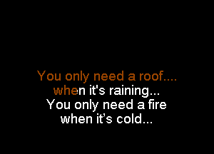 You only need a roof....

when it's raining...
You only need a fire
when ifs cold...