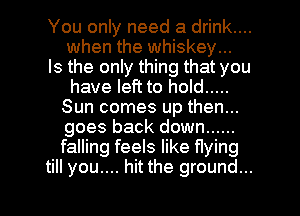 You only need a drink....
when the whiskey...

Is the only thing that you
have left to hold .....
Sun comes up then...
goes back down ......
falling feels like flying

till you.... hit the ground... I