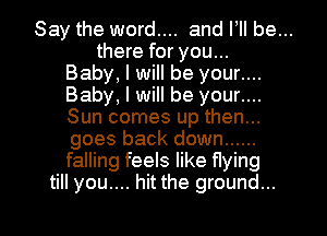 Say the word.... and I, be...
there for you...
Baby, I will be your....
Baby, I will be your....
Sun comes up then...
goes back down ......
falling feels like flying

till you.... hit the ground... I