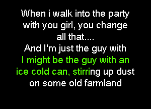 When i walk into the party
with you girl, you change
all that....

And I'm just the guy with
I might be the guy with an
ice cold can, stirring up dust
on some old farmland