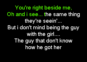 You're right beside me,
Oh and i see... the same thing
they're seein'...

But i don't mind being the guy
with the girl....

The guy that don't know
how he got her