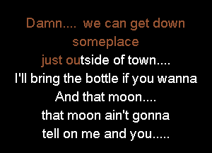 Damn.... we can get down
someplace
just outside of town....
I'll bring the bottle if you wanna
And that moon....
that moon ain't gonna
tell on me and you .....
