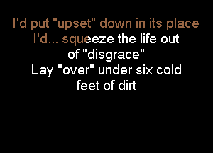 I'd put upset down in its place
I'd... squeeze the life out
of disgrace
Lay over under six cold

feet of dirt
