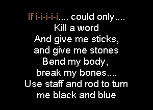 If i-i-i-i-i.... could only....
Kill a word
And give me sticks,
and give me stones
Bend my body,
break my bones....
Use staff and rod to turn

me black and blue I