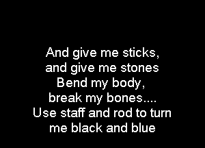 And give me sticks,
and give me stones

Bend my body,
break my bones....
Use staff and rod to turn
me black and blue