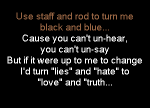 Use staff and rod to turn me
black and blue...
Cause you can't un-hear,
you can't un-say
But if it were up to me to change
I'd turn lies and hate to
love and truth...