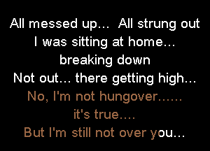 All messed up... All strung out
I was sitting at home...
breaking down
Not out... there getting high...
No, I'm not hungover ......
it's true....

But I'm still not over you...