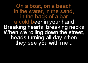 On a boat, on a beach
In the water, in the sand,
in the back of a bar

a cold beer in your hand
Breaking hearts, breaking necks
When we rolling down the street,

heads turning all day when
they see you with me...