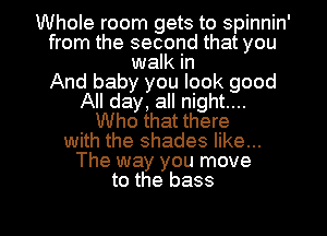 Whole room gets to spinnin'
from the second that you
walk in
And baby you look good
All day, all night....
Who that there
with the shades like...
The way you move
to the bass

g