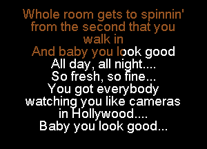 Whole room gets to spinnin'
from the second that you
walk in
And baby you look good
All day, all ni ht....

80 fresh, so me...

You got everybody
watchiinilyou like cameras

ollywood....
Baby you look good...