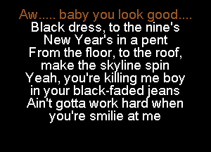 Aw ..... baby you look good....
Black dress, to the nine's
New Year's in a pent
From the floor, to the roof,
make the sk line spin
Yeah, you're ki ling me boy
in your black-faded 'eans
Ain't gotta work har when
you're smilie at me