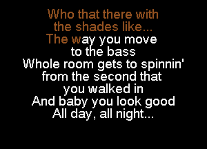 Who that there with
the shades like...
The wa you move
tot e bass
Whole room gets to spinnin'
from the second that
you walked in
And baby you look good
All day, all night...

g