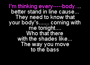 I'm thinking every ----- body....
better stand in line cause...
They need to know that
your body's ....... coming with
me tonight....

Who that there
with the shades like...
The way you move
to the bass