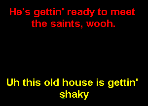 He's gettin' ready to meet
the saints, wooh.

Uh this old house is gettin'
shaky