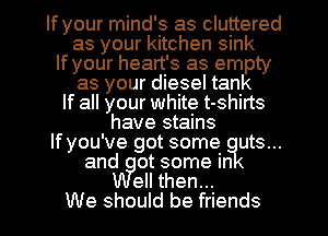 If your mind's as cluttered
as your kitchen sink
If your heart's as empty
as your diesel tank
If all your white t-shirts
have stains
lfyou've got some uts...
and ot some in
ell then...
We should be friends