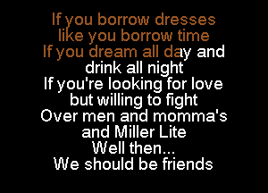 If ou borrow dresses
li e you borrow time

If you dream all day and
drink all night

If you're looking for love

but willing to fight

Over men and momma's

and Miller Lite
Well then...

We should be friends I