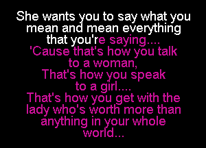 She wantsgou to say what you
mean an mean eyerythlng
that you're saymg....
'Cause that's how you talk
to a woman,

That's how you speak

to a glrl.... .
That's how you get With the
lady who's worth more than
anythmg In our whole
wor d...