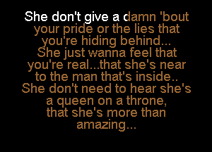 She don't ive a damn 'bout
your m e or the hes that
gouire hIdIng behind...

he Just wanna feel that
you're real...that she's near
to the man that's Insude..

She don't need to hear she's

a queen on a throne,
that she's more than

amazing... I