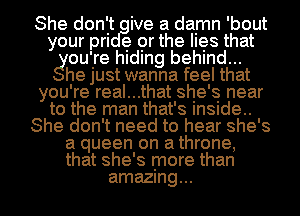 She don't ive a damn 'bout
your m e or the hes that
gouire hIdIng behind...

he Just wanna feel that
you're real...that she's near
to the man that's Insude..

She don't need to hear she's

a queen on a throne,
that she's more than

amazing... I