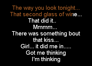 The way you look tonight...
That second glass of wine...
That did it..
Mmmmm
There was something bout
that kiss...
Girl... it did me in .....

Got me thinking
I'm thinking I