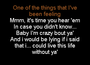 One ofthe things that I've
been feeling
Mmm, it's time you hear 'em
In case you didn't know...
Baby I'm crazy bout ya'
And i would be lying ifi said
that i... could live this life

without ya' I