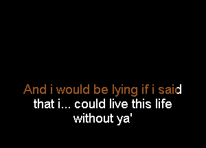 And i would be lying ifi said
that i... could live this life
without ya'