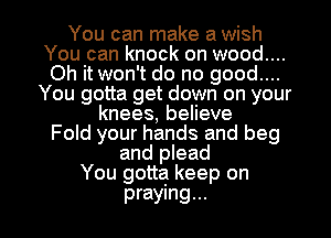 You can make a wish

You can knock on wood....

Oh it won't do no good....
You gotta get down on your

knees, believe
Fold your hands and beg
and plead
You gotta keep on

praying... l