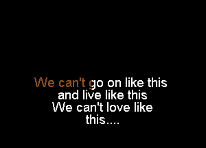 We can't go on like this
and live like this
We can't love like
this....