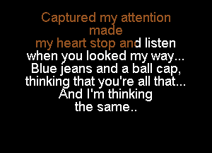 Captured m3! attention
ma e
my heart stop and listen
when you looked my way...
Blue Jeans and a ball cap,
thinking that you're all that...
And I'm thinking
the same..