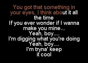 You got that something in
your eyes, I think about it all
the time
Ifyou ever wonder if I wanna
make ou mine...

Yea , boy....

I'm digging what you're doing
Yeah, boy....

I'm tryna' keep
it cool