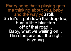 Every song that's playin gets
me thinking about you, aby
and the way you roll...

So let's... put down the drop top,
burn a little blacktop
off ofthat road...

Baby, what we waiting on...
The stars are out, the night
is young