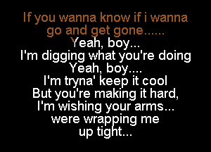 Ifyou wanna know if I wanna
go and ?Ietboy gone ......
l d Yea h d
'm igging w at you' re oing
Yeah, boy....
I'm tryna' keep it cool
But you're making it hard,
I'm wishing your arms...
were wrap ing me

up tig t...