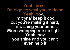 Yeah, boy...
I'm digging what you're doing
Yeah, boy...
I'm tryna' keep it cool
but you're making it hard,
I'm wishing your arms...
Were wragping me up tight...
eah,boy
you shine and you can't
even help it