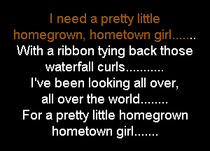 I need a pretty little
homegrown, hometown girl .......
With a ribbon tying back those

waterfall curls ...........

I've been looking all over,
all over the world ........
For a pretty little homegrown
hometown girl .......
