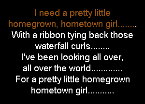 I need a pretty little
homegrown, hometown girl ........
With a ribbon tying back those
waterfall curls ........

I've been looking all over,
all over the world .............
For a pretty little homegrown
hometown girl ...........