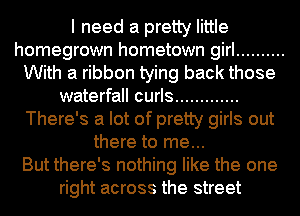 I need a pretty little
homegrown hometown girl ..........
With a ribbon tying back those
waterfall curls .............
There's a lot of pretty girls out
there to me...

But there's nothing like the one
right across the street
