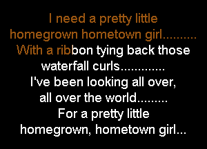 I need a pretty little
homegrown hometown girl ..........
With a ribbon tying back those
waterfall curls .............

I've been looking all over,
all over the world .........

For a pretty little
homegrown, hometown girl...