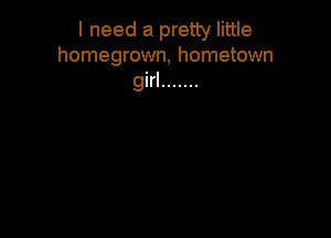 I need a pretty little
homegrown, hometown

girl .......