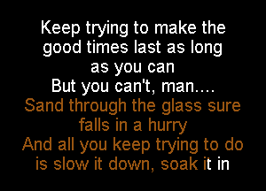 Keep trying to make the
good times last as long
as you can
But you can't, man....
Sand through the glass sure
falls in a hurry
And all you keep trying to do
is slow it down, soak it in