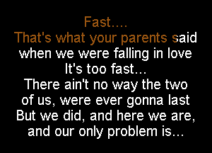 Fast...

That's what your parents said
when we were falling in love
It's too fast...

There ain't no way the two
of us, were ever gonna last
But we did, and here we are,
and our only problem is...
