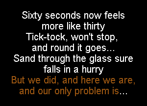 Sixty seconds now feels
more like thirty
Tick-tock, won't stop,
and round it goes...
Sand through the glass sure
falls in a hurry
But we did, and here we are,
and our only problem is...