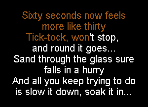 Sixty seconds now feels
more like thirty
Tick-tock, won't stop,
and round it goes...
Sand through the glass sure
falls in a hurry
And all you keep trying to do
is slow it down, soak it in...