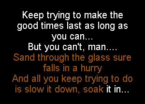 Keep trying to make the
good times last as long as
you can...

But you can't, man....
Sand through the glass sure
falls in a hurry
And all you keep trying to do
is slow it down, soak it in...